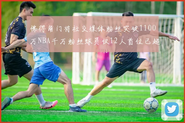 佛得角门将社交媒体粉丝突破1100万NBA千万粉丝球员仅12人首位已超亿